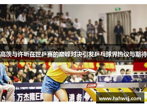 高茨与许昕在世乒赛的巅峰对决引发乒乓球界热议与期待